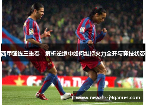 西甲锋线三重奏：解析逆境中如何维持火力全开与竞技状态